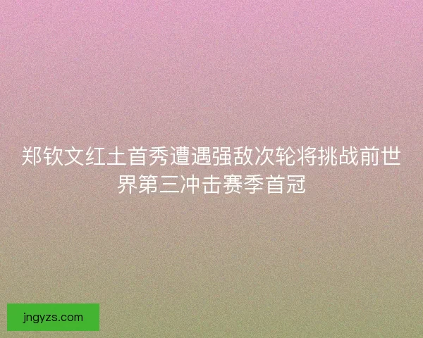 郑钦文红土首秀遭遇强敌次轮将挑战前世界第三冲击赛季首冠