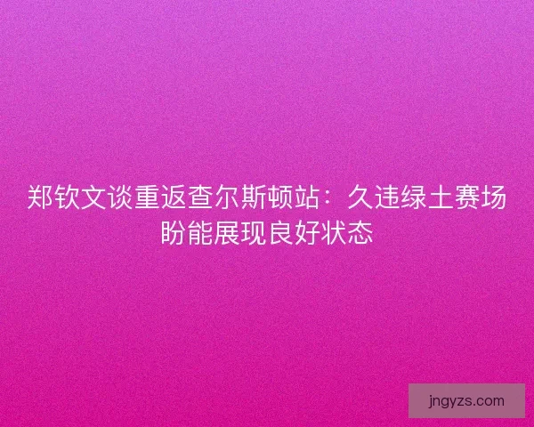 郑钦文谈重返查尔斯顿站：久违绿土赛场盼能展现良好状态