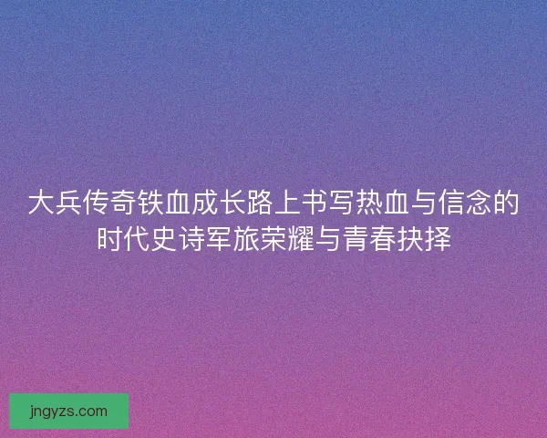 大兵传奇铁血成长路上书写热血与信念的时代史诗军旅荣耀与青春抉择