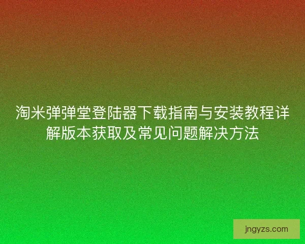 淘米弹弹堂登陆器下载指南与安装教程详解版本获取及常见问题解决方法