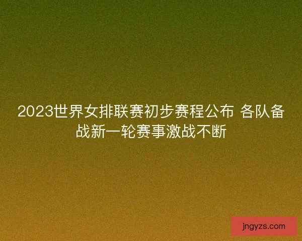 2023世界女排联赛初步赛程公布 各队备战新一轮赛事激战不断
