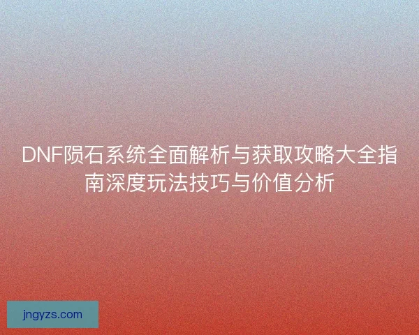 DNF陨石系统全面解析与获取攻略大全指南深度玩法技巧与价值分析