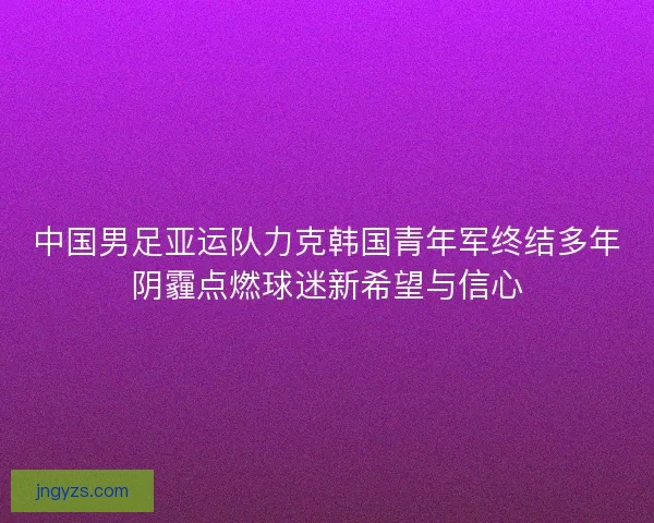 中国男足亚运队力克韩国青年军终结多年阴霾点燃球迷新希望与信心
