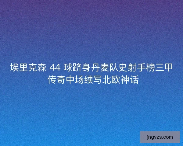 埃里克森 44 球跻身丹麦队史射手榜三甲 传奇中场续写北欧神话