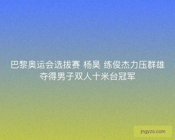 巴黎奥运会选拔赛 杨昊 练俊杰力压群雄夺得男子双人十米台冠军