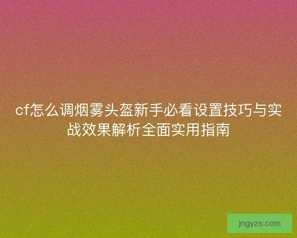 cf怎么调烟雾头盔新手必看设置技巧与实战效果解析全面实用指南