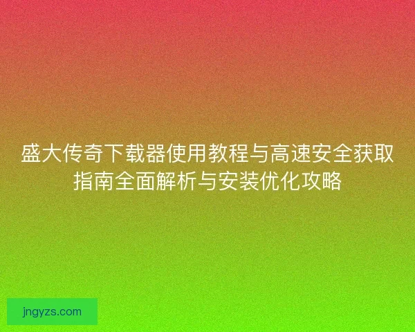 盛大传奇下载器使用教程与高速安全获取指南全面解析与安装优化攻略