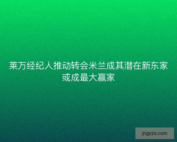莱万经纪人推动转会米兰成其潜在新东家或成最大赢家