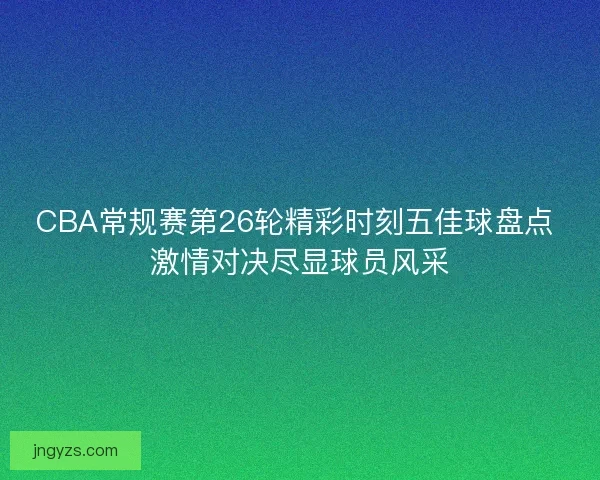 CBA常规赛第26轮精彩时刻五佳球盘点 激情对决尽显球员风采