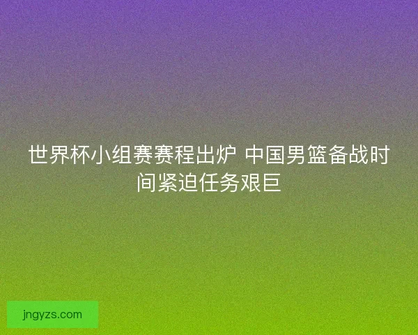 世界杯小组赛赛程出炉 中国男篮备战时间紧迫任务艰巨