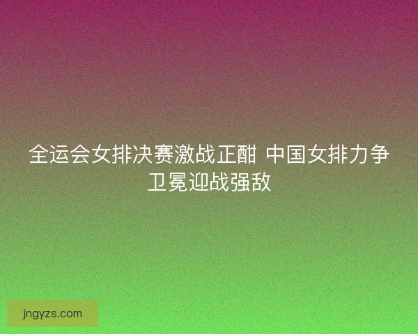 全运会女排决赛激战正酣 中国女排力争卫冕迎战强敌