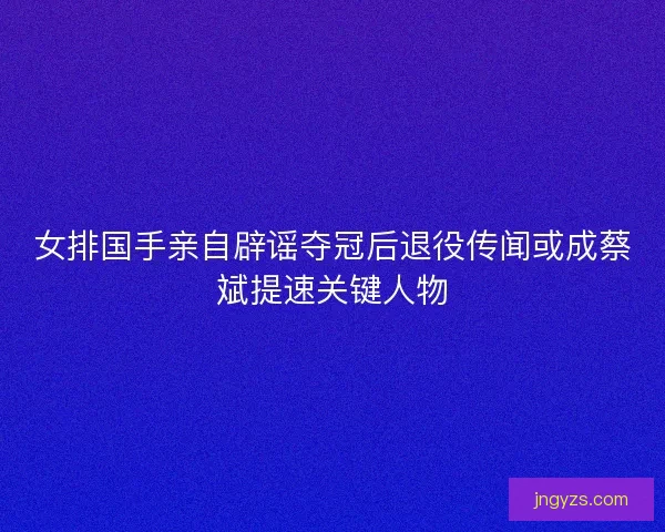 女排国手亲自辟谣夺冠后退役传闻或成蔡斌提速关键人物