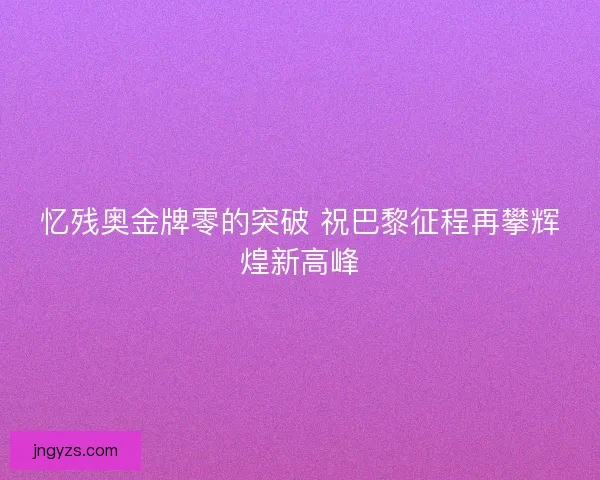 忆残奥金牌零的突破 祝巴黎征程再攀辉煌新高峰