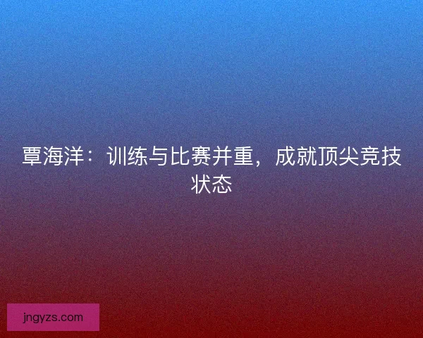 覃海洋：训练与比赛并重，成就顶尖竞技状态