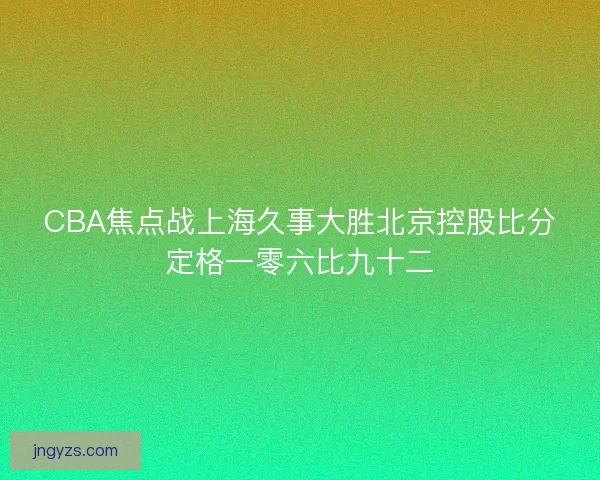 CBA焦点战上海久事大胜北京控股比分定格一零六比九十二