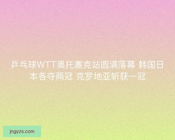 乒乓球WTT奥托塞克站圆满落幕 韩国日本各夺两冠 克罗地亚斩获一冠