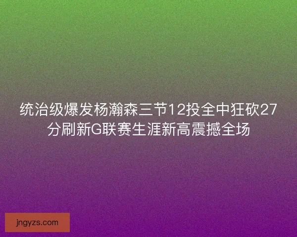 统治级爆发杨瀚森三节12投全中狂砍27分刷新G联赛生涯新高震撼全场