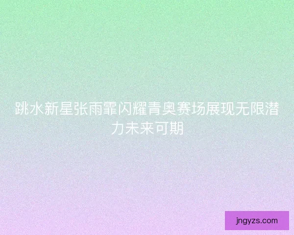 跳水新星张雨霏闪耀青奥赛场展现无限潜力未来可期