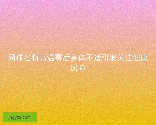 网球名将高温赛后身体不适引发关注健康风险 网球名将高温赛后身体不适引发关注健康风险