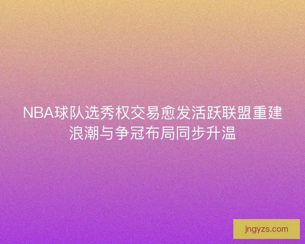 NBA球队选秀权交易愈发活跃联盟重建浪潮与争冠布局同步升温