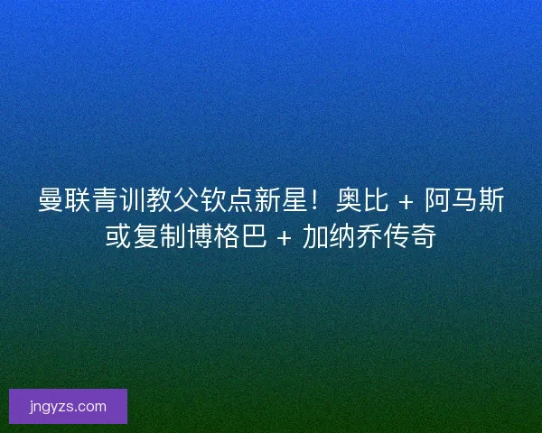 曼联青训教父钦点新星！奥比 + 阿马斯或复制博格巴 + 加纳乔传奇