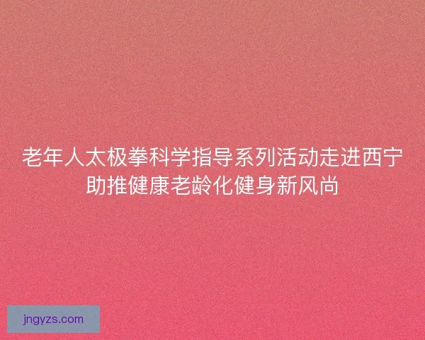 老年人太极拳科学指导系列活动走进西宁助推健康老龄化健身新风尚