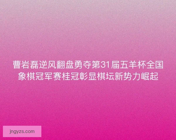 曹岩磊逆风翻盘勇夺第31届五羊杯全国象棋冠军赛桂冠彰显棋坛新势力崛起