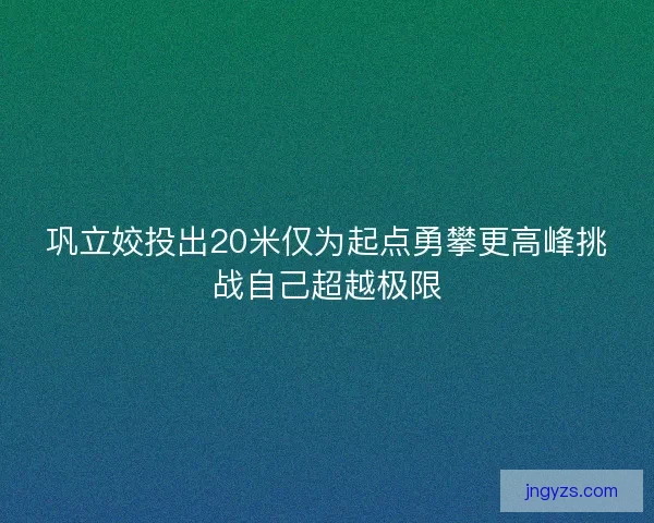 巩立姣投出20米仅为起点勇攀更高峰挑战自己超越极限