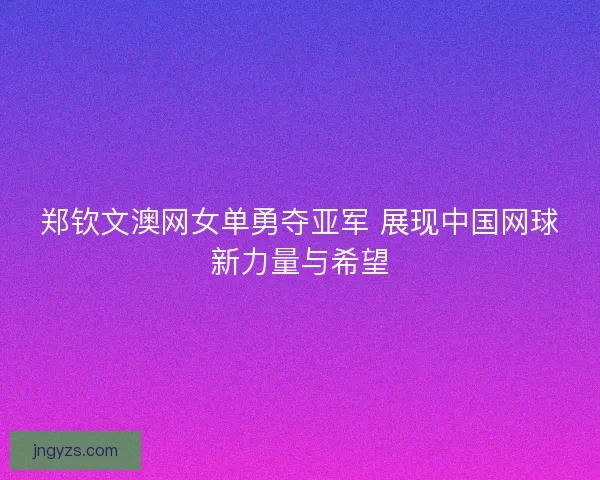 郑钦文澳网女单勇夺亚军 展现中国网球新力量与希望