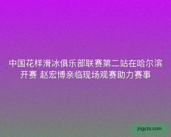 中国花样滑冰俱乐部联赛第二站在哈尔滨开赛 赵宏博亲临现场观赛助力赛事 中国花样滑冰俱乐部联赛第二站在哈尔滨开赛 赵宏博亲临现场观赛助力赛事