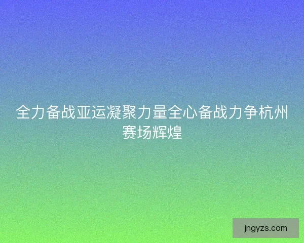 全力备战亚运凝聚力量全心备战力争杭州赛场辉煌